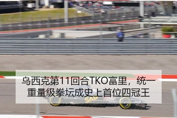 乌西克第11回合TKO富里，统一重量级拳坛成史上首位四冠王